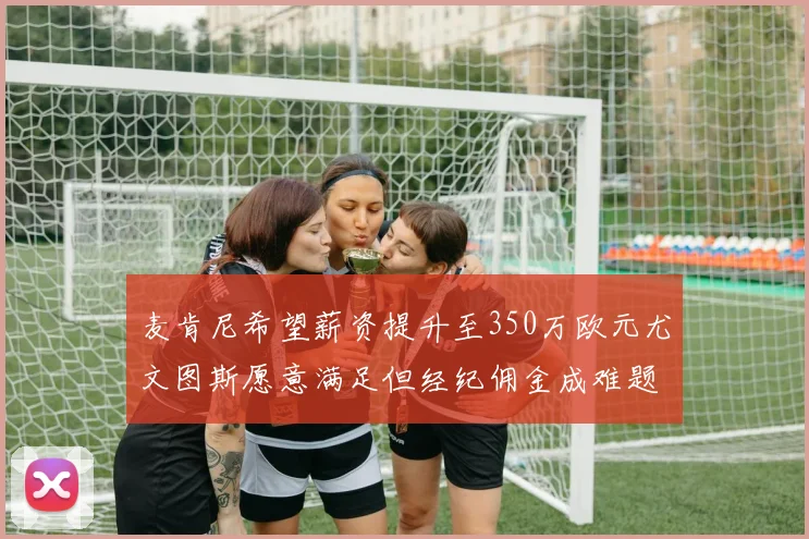 麦肯尼希望薪资提升至350万欧元尤文图斯愿意满足但经纪佣金成难题