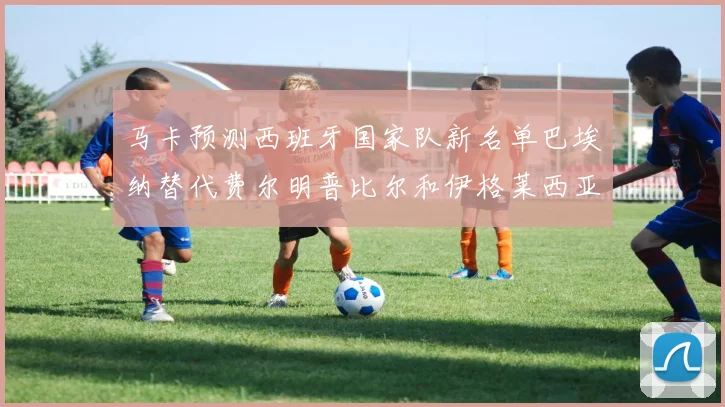 马卡预测西班牙国家队新名单巴埃纳替代费尔明普比尔和伊格莱西亚斯入选