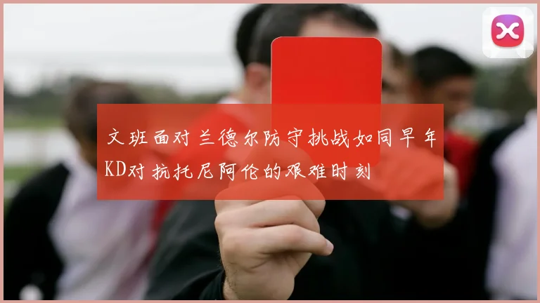 文班面对兰德尔防守挑战如同早年KD对抗托尼阿伦的艰难时刻