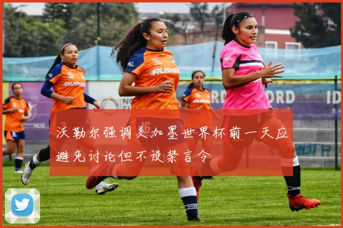 沃勒尔强调美加墨世界杯前一天应避免讨论但不设禁言令