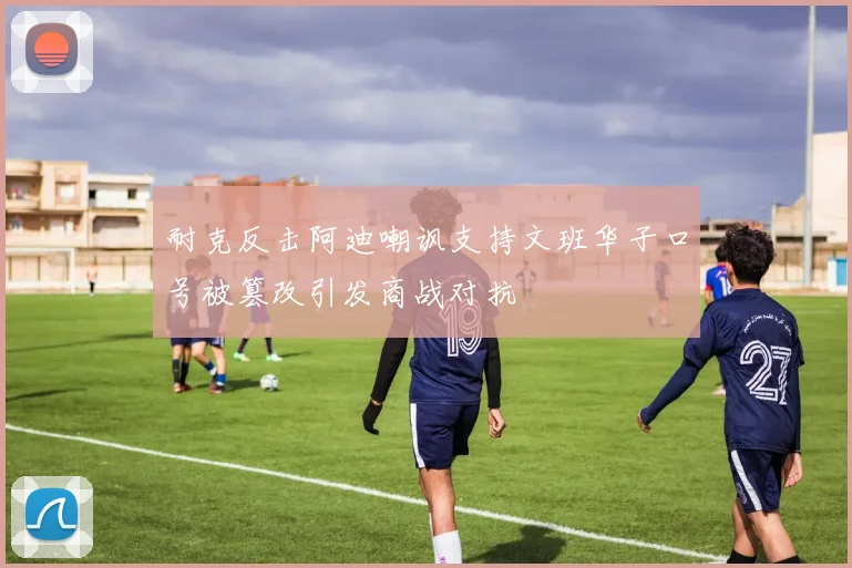 耐克反击阿迪嘲讽支持文班华子口号被篡改引发商战对抗
