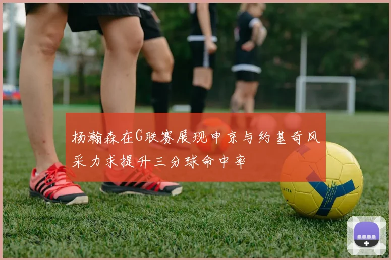 杨瀚森在G联赛展现申京与约基奇风采力求提升三分球命中率