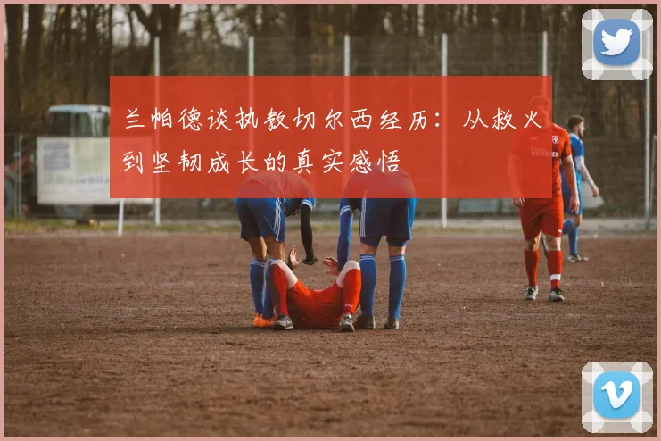 兰帕德谈执教切尔西经历：从救火到坚韧成长的真实感悟