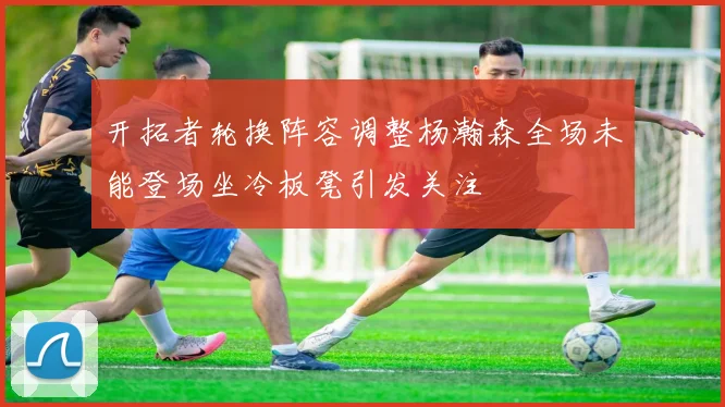 开拓者轮换阵容调整杨瀚森全场未能登场坐冷板凳引发关注