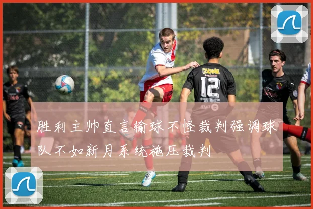 胜利主帅直言输球不怪裁判强调球队不如新月系统施压裁判