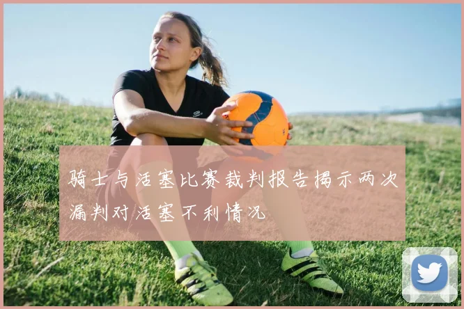 骑士与活塞比赛裁判报告揭示两次漏判对活塞不利情况