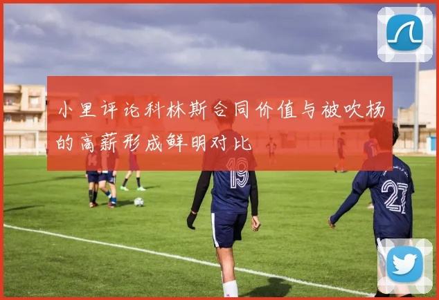 小里评论科林斯合同价值与被吹杨的高薪形成鲜明对比