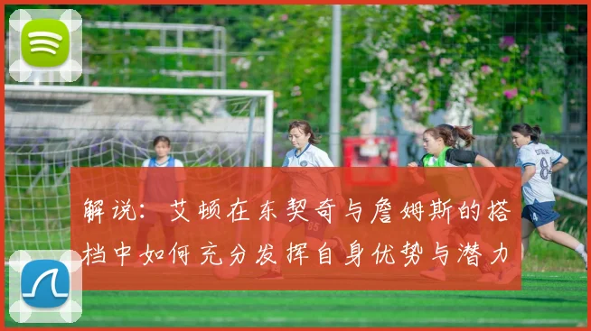 解说：艾顿在东契奇与詹姆斯的搭档中如何充分发挥自身优势与潜力