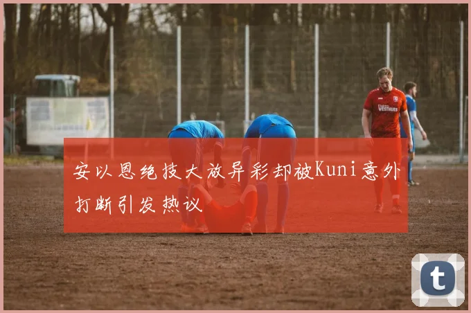 安以恩绝技大放异彩却被Kuni意外打断引发热议