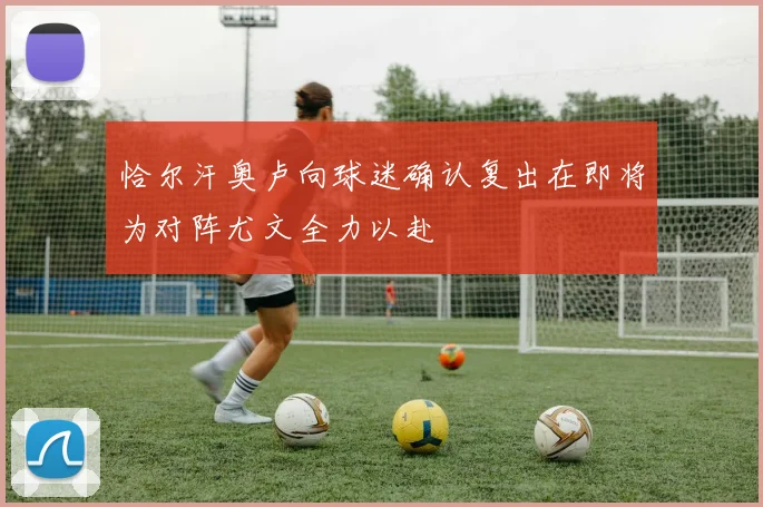 恰尔汗奥卢向球迷确认复出在即将为对阵尤文全力以赴