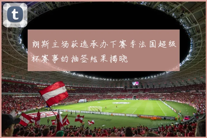 朗斯主场获选承办下赛季法国超级杯赛事的抽签结果揭晓