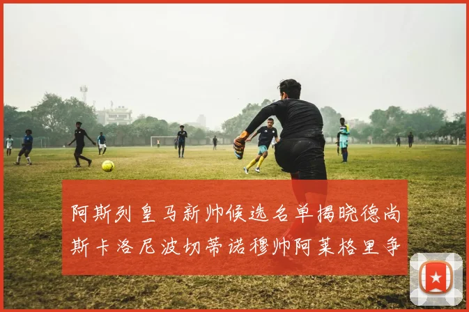 阿斯列皇马新帅候选名单揭晓德尚斯卡洛尼波切蒂诺穆帅阿莱格里争夺教鞭