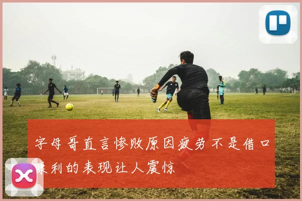 字母哥直言惨败原因疲劳不是借口康利的表现让人震惊
