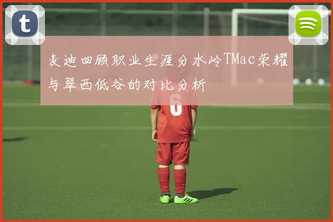 麦迪回顾职业生涯分水岭TMac荣耀与翠西低谷的对比分析