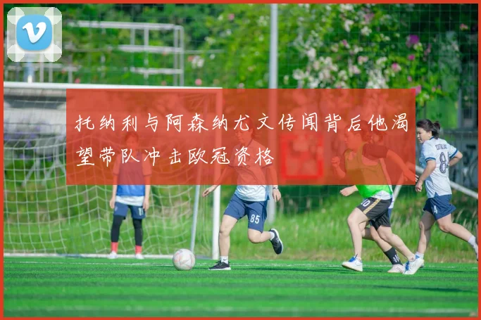 托纳利与阿森纳尤文传闻背后他渴望带队冲击欧冠资格