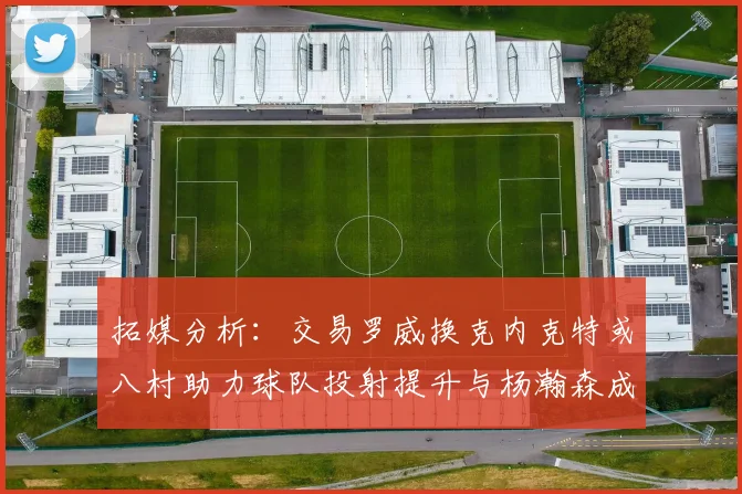 拓媒分析：交易罗威换克内克特或八村助力球队投射提升与杨瀚森成长