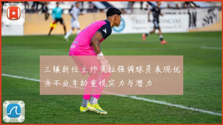 三镇新任主帅莫拉强调球员表现优劣不分年龄重视实力与潜力